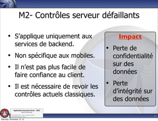 M2- Contrôles serveur défaillants

       • S’applique uniquement aux                               Impact
                  services de backend.
                                                             • Perte de
       • Non spécifique aux mobiles.                           confidentialité
                                                               sur des
       • Il n’est pas plus facile de
                                                               données
                  faire confiance au client.
       • Il est nécessaire de revoir les                     • Perte
                                                               d’intégrité sur
                  contrôles actuels classiques.
                                                               des données
               Applica'on*Security*Forum*3*2012*
                               Western'Switzerland'
           '

                                                                                 11
           708'novembre'2012'0'Y0Parc'/'Yverdon0les0Bains'
           h?ps://www.appsec0forum.ch'

Saturday, November 10, 12
 