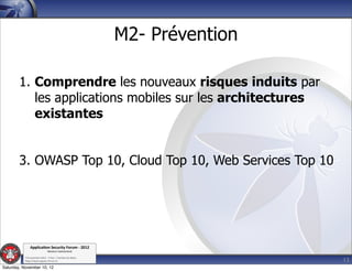 M2- Prévention

        1. Comprendre les nouveaux risques induits par
           les applications mobiles sur les architectures
           existantes


        3. OWASP Top 10, Cloud Top 10, Web Services Top 10




               Applica'on*Security*Forum*3*2012*
                               Western'Switzerland'
           '

                                                                              13
           708'novembre'2012'0'Y0Parc'/'Yverdon0les0Bains'
           h?ps://www.appsec0forum.ch'

Saturday, November 10, 12
 