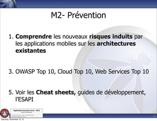 M2- Prévention

        1. Comprendre les nouveaux risques induits par
           les applications mobiles sur les architectures
           existantes


        3. OWASP Top 10, Cloud Top 10, Web Services Top 10


        5. Voir les Cheat sheets, guides de développement,
           l’ESAPI
               Applica'on*Security*Forum*3*2012*
                               Western'Switzerland'
           '

                                                                              13
           708'novembre'2012'0'Y0Parc'/'Yverdon0les0Bains'
           h?ps://www.appsec0forum.ch'

Saturday, November 10, 12
 