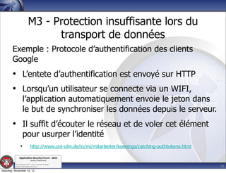 M3 - Protection insuffisante lors du
                                 transport de données
        Exemple : Protocole d’authentification des clients
        Google
        • L’entete d’authentification est envoyé sur HTTP
        • Lorsqu’un utilisateur se connecte via un WIFI,
                    l’application automatiquement envoie le jeton dans
                    le but de synchroniser les données depuis le serveur.
        • Il suffit d’écouter le réseau et de voler cet élément
                    pour usurper l’identité
                •             http://www.uni-ulm.de/in/mi/mitarbeiter/koenings/catching-authtokens.html

               Applica'on*Security*Forum*3*2012*
                               Western'Switzerland'
           '

                                                                                                          16
           708'novembre'2012'0'Y0Parc'/'Yverdon0les0Bains'
           h?ps://www.appsec0forum.ch'

Saturday, November 10, 12
 