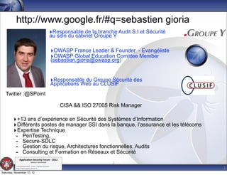 http://www.google.fr/#q=sebastien gioria
                                                         ‣Responsable de la branche Audit S.I et Sécurité
                                                         au sein du cabinet Groupe Y

                                                             ‣OWASP France Leader & Founder - Evangéliste
                                                             ‣OWASP Global Education Comittee Member
                                                             (sebastien.gioria@owasp.org)


                                                             ‣Responsable du Groupe Sécurité des
                                                             Applications Web au CLUSIF
   Twitter :@SPoint

                                                                CISA && ISO 27005 Risk Manager

         ‣ +13 ans d’expérience en Sécurité des Systèmes d’Information
         ‣ Différents postes de manager SSI dans la banque, l’assurance et les télécoms
         ‣ Expertise Technique
          - PenTesting,
          - Secure-SDLC
          - Gestion du risque, Architectures fonctionnelles, Audits
          - Consulting et Formation en Réseaux et Sécurité
               Applica'on*Security*Forum*3*2012*
           '
                               Western'Switzerland'                                  2
                                                                                                            2
           708'novembre'2012'0'Y0Parc'/'Yverdon0les0Bains'
           h?ps://www.appsec0forum.ch'

Saturday, November 10, 12
 
