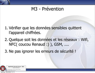 M3 - Prévention



       1. Vérifier que les données sensibles quittent
          l’appareil chiffrées.
       2. Quelque soit les données et les réseaux : Wifi,
          NFC( coucou Renaud :) ), GSM, ....
       3. Ne pas ignorer les erreurs de sécurité !


               Applica'on*Security*Forum*3*2012*
                               Western'Switzerland'
           '

                                                                               17
           708'novembre'2012'0'Y0Parc'/'Yverdon0les0Bains'
           h?ps://www.appsec0forum.ch'

Saturday, November 10, 12
 