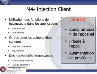 M4- Injection Client
       • Utilisation des fonctions de                                               Impact
                  navigateurs dans les applications
              •              Apps pure Web
                                                                              • Compromissio
              •              Apps hybrides
                                                                                n de l’appareil
       • On retrouve les vulnérabilités
                  connues                                                     • Fraude à
              •              Injection XSS et HTML                              l’appel
              •              SQL Injection
                                                                              • Augmentation
       • Des nouveautés interessantes
                                                                                de privilèges
              •              Abus d’appels et de SMS

              •              Abus de paiements ?
               Applica'on*Security*Forum*3*2012*
                               Western'Switzerland'
           '

                                                                                                  19
           708'novembre'2012'0'Y0Parc'/'Yverdon0les0Bains'
           h?ps://www.appsec0forum.ch'

Saturday, November 10, 12
 