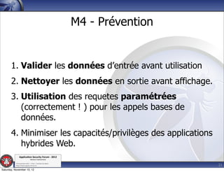 M4 - Prévention


       1. Valider les données d’entrée avant utilisation
       2. Nettoyer les données en sortie avant affichage.
       3. Utilisation des requetes paramétrées
          (correctement ! ) pour les appels bases de
          données.
       4. Minimiser les capacités/privilèges des applications
          hybrides Web.
               Applica'on*Security*Forum*3*2012*
                               Western'Switzerland'
           '

                                                                               21
           708'novembre'2012'0'Y0Parc'/'Yverdon0les0Bains'
           h?ps://www.appsec0forum.ch'

Saturday, November 10, 12
 