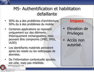 M5- Authentification et habilitation
                                             defaillante
       • 50% du a des problèmes d’architecture,                 Impact
                  50% du à des problèmes du mobile
       • Certaines applications se reposent                  • Elevation de
                  uniquement sur des éléments                  Privileges
                  théoriquement inchangeables, mais
                  pouvant être compromis (IMEI, IMSI,
                  UUID)
                                                             • Accès non
                                                               autorisé.
       • Les identifiants matériels persistent
                  apres les resets ou les nettoyages de
                  données.
       • De l’information contextuelle ajoutée,
                  est utile, mais pas infaillible.
               Applica'on*Security*Forum*3*2012*
                               Western'Switzerland'
           '

                                                                              23
           708'novembre'2012'0'Y0Parc'/'Yverdon0les0Bains'
           h?ps://www.appsec0forum.ch'

Saturday, November 10, 12
 