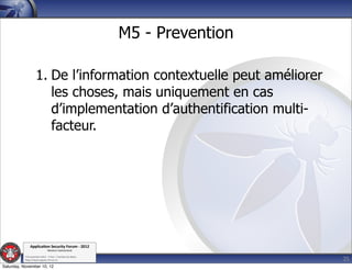 M5 - Prevention

                    1. De l’information contextuelle peut améliorer
                       les choses, mais uniquement en cas
                       d’implementation d’authentification multi-
                       facteur.




               Applica'on*Security*Forum*3*2012*
                               Western'Switzerland'
           '

                                                                               25
           708'novembre'2012'0'Y0Parc'/'Yverdon0les0Bains'
           h?ps://www.appsec0forum.ch'

Saturday, November 10, 12
 