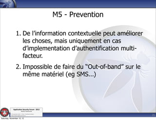 M5 - Prevention

                    1. De l’information contextuelle peut améliorer
                       les choses, mais uniquement en cas
                       d’implementation d’authentification multi-
                       facteur.
                    2. Impossible de faire du “Out-of-band” sur le
                       même matériel (eg SMS...)




               Applica'on*Security*Forum*3*2012*
                               Western'Switzerland'
           '

                                                                               25
           708'novembre'2012'0'Y0Parc'/'Yverdon0les0Bains'
           h?ps://www.appsec0forum.ch'

Saturday, November 10, 12
 
