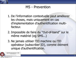 M5 - Prevention

                    1. De l’information contextuelle peut améliorer
                       les choses, mais uniquement en cas
                       d’implementation d’authentification multi-
                       facteur.
                    2. Impossible de faire du “Out-of-band” sur le
                       même matériel (eg SMS...)
                    3. Ne jamais utiliser l’ID machine ou l’ID
                       opérateur (subscriber ID), comme élément
                       unique d’authentification.
               Applica'on*Security*Forum*3*2012*
                               Western'Switzerland'
           '

                                                                               25
           708'novembre'2012'0'Y0Parc'/'Yverdon0les0Bains'
           h?ps://www.appsec0forum.ch'

Saturday, November 10, 12
 