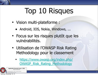Top 10 Risques
                           • Vision multi-plateforme :
                                      • Android, IOS, Nokia, Windows, ...
                           • Focus sur les risques plutôt que les
                                         vulnérabilités.
                           • Utilisation de l’OWASP Risk Rating
                                         Methodology pour le classement
                                      • https://www.owasp.org/index.php/
                                                    OWASP_Risk_Rating_Methodology
               Applica'on*Security*Forum*3*2012*
                               Western'Switzerland'
           '

                                                                                    4
           708'novembre'2012'0'Y0Parc'/'Yverdon0les0Bains'
           h?ps://www.appsec0forum.ch'

Saturday, November 10, 12
 