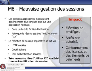M6 - Mauvaise gestion des sessions
       •          Les sessions applicatives mobiles sont                       Impact
                  généralement plus longues que sur une
                  application normale.
              •              Dans un but de facilité d’utilisation         • Elévation de
              •              Parceque le réseau est plus “lent” et moins
                                                                             privilèges.
                             “sur”
                                                                           • Accès non
       •          Le maintien de session applicative se fait via             autorisé.
              •              HTTP cookies
              •              OAuth tokens
                                                                           • Contournement
                                                                             des licenses et
              •              SSO authentication services
                                                                             des éléments de
       •          Très mauvaise idée d’utiliser l’ID matériel
                                                                             paiements
                  comme identification de session.
               Applica'on*Security*Forum*3*2012*
                               Western'Switzerland'
           '

                                                                                               27
           708'novembre'2012'0'Y0Parc'/'Yverdon0les0Bains'
           h?ps://www.appsec0forum.ch'

Saturday, November 10, 12
 