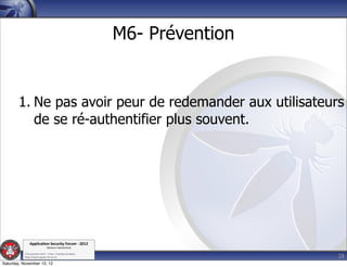 M6- Prévention


        1. Ne pas avoir peur de redemander aux utilisateurs
           de se ré-authentifier plus souvent.




               Applica'on*Security*Forum*3*2012*
                               Western'Switzerland'
           '

                                                                              28
           708'novembre'2012'0'Y0Parc'/'Yverdon0les0Bains'
           h?ps://www.appsec0forum.ch'

Saturday, November 10, 12
 