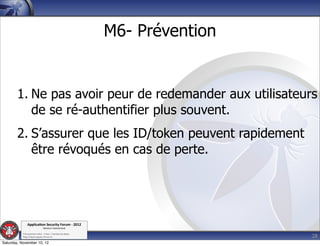 M6- Prévention


        1. Ne pas avoir peur de redemander aux utilisateurs
           de se ré-authentifier plus souvent.
        2. S’assurer que les ID/token peuvent rapidement
           être révoqués en cas de perte.




               Applica'on*Security*Forum*3*2012*
                               Western'Switzerland'
           '

                                                                              28
           708'novembre'2012'0'Y0Parc'/'Yverdon0les0Bains'
           h?ps://www.appsec0forum.ch'

Saturday, November 10, 12
 