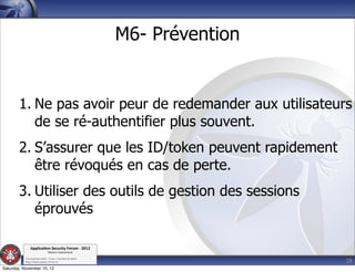 M6- Prévention


        1. Ne pas avoir peur de redemander aux utilisateurs
           de se ré-authentifier plus souvent.
        2. S’assurer que les ID/token peuvent rapidement
           être révoqués en cas de perte.
        3. Utiliser des outils de gestion des sessions
           éprouvés

               Applica'on*Security*Forum*3*2012*
                               Western'Switzerland'
           '

                                                                              28
           708'novembre'2012'0'Y0Parc'/'Yverdon0les0Bains'
           h?ps://www.appsec0forum.ch'

Saturday, November 10, 12
 