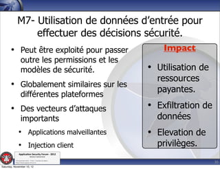 M7- Utilisation de données d’entrée pour
                 effectuer des décisions sécurité.
       • Peut être exploité pour passer                          Impact
                  outre les permissions et les
                  modèles de sécurité.                       • Utilisation de
                                                               ressources
       • Globalement similaires sur les
                                                               payantes.
                  différentes plateformes
       • Des vecteurs d’attaques                             • Exfiltration de
                  importants                                   données
              • Applications malveillantes                   • Elevation de
              • Injection client                               privilèges.
               Applica'on*Security*Forum*3*2012*
                               Western'Switzerland'
           '

                                                                                 30
           708'novembre'2012'0'Y0Parc'/'Yverdon0les0Bains'
           h?ps://www.appsec0forum.ch'

Saturday, November 10, 12
 