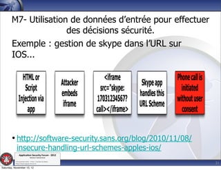 M7- Utilisation de données d’entrée pour effectuer
                      des décisions sécurité.
       Exemple : gestion de skype dans l’URL sur
       IOS...




        • http://software-security.sans.org/blog/2010/11/08/
            insecure-handling-url-schemes-apples-ios/
               Applica'on*Security*Forum*3*2012*
                               Western'Switzerland'
           '

                                                               31
           708'novembre'2012'0'Y0Parc'/'Yverdon0les0Bains'
           h?ps://www.appsec0forum.ch'

Saturday, November 10, 12
 