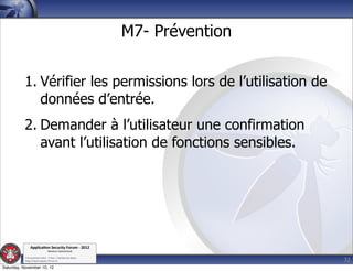 M7- Prévention


          1. Vérifier les permissions lors de l’utilisation de
             données d’entrée.
          2. Demander à l’utilisateur une confirmation
             avant l’utilisation de fonctions sensibles.




               Applica'on*Security*Forum*3*2012*
                               Western'Switzerland'
           '

                                                                              32
           708'novembre'2012'0'Y0Parc'/'Yverdon0les0Bains'
           h?ps://www.appsec0forum.ch'

Saturday, November 10, 12
 