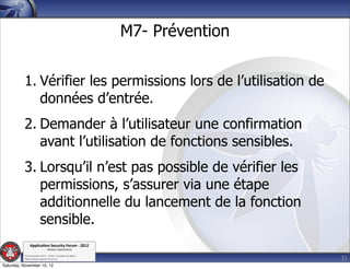 M7- Prévention


          1. Vérifier les permissions lors de l’utilisation de
             données d’entrée.
          2. Demander à l’utilisateur une confirmation
             avant l’utilisation de fonctions sensibles.
          3. Lorsqu’il n’est pas possible de vérifier les
             permissions, s’assurer via une étape
             additionnelle du lancement de la fonction
             sensible.
               Applica'on*Security*Forum*3*2012*
                               Western'Switzerland'
           '

                                                                              32
           708'novembre'2012'0'Y0Parc'/'Yverdon0les0Bains'
           h?ps://www.appsec0forum.ch'

Saturday, November 10, 12
 