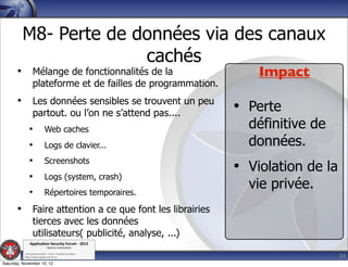M8- Perte de données via des canaux
                       cachés
       • Mélange de fonctionnalités de la                          Impact
                  plateforme et de failles de programmation.
       • Les données sensibles se trouvent un peu
                  partout. ou l’on ne s’attend pas....         • Perte
              •              Web caches                          définitive de
              •              Logs de clavier...                  données.
              •              Screenshots
              •              Logs (system, crash)
                                                               • Violation de la
              •              Répertoires temporaires.
                                                                 vie privée.
       • Faire attention a ce que font les librairies
                  tierces avec les données
                  utilisateurs( publicité, analyse, ...)
               Applica'on*Security*Forum*3*2012*
                               Western'Switzerland'
           '

                                                                                   34
           708'novembre'2012'0'Y0Parc'/'Yverdon0les0Bains'
           h?ps://www.appsec0forum.ch'

Saturday, November 10, 12
 