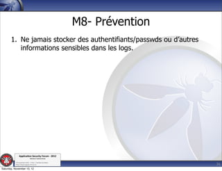 M8- Prévention
       1. Ne jamais stocker des authentifiants/passwds ou d’autres
          informations sensibles dans les logs.




               Applica'on*Security*Forum*3*2012*
                               Western'Switzerland'
           '

                                                                              36
           708'novembre'2012'0'Y0Parc'/'Yverdon0les0Bains'
           h?ps://www.appsec0forum.ch'

Saturday, November 10, 12
 