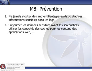 M8- Prévention
       1. Ne jamais stocker des authentifiants/passwds ou d’autres
          informations sensibles dans les logs.
       2. Supprimer les données sensibles avant les screenshots,
          utiliser les capacités des caches pour les contenu des
          applications Web, ...




               Applica'on*Security*Forum*3*2012*
                               Western'Switzerland'
           '

                                                                              36
           708'novembre'2012'0'Y0Parc'/'Yverdon0les0Bains'
           h?ps://www.appsec0forum.ch'

Saturday, November 10, 12
 