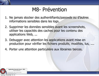 M8- Prévention
       1. Ne jamais stocker des authentifiants/passwds ou d’autres
          informations sensibles dans les logs.
       2. Supprimer les données sensibles avant les screenshots,
          utiliser les capacités des caches pour les contenu des
          applications Web, ...
       3. Debugger avec attention les applications avant mise en
          production pour vérifier les fichiers produits, modifiés, lus, ....
       4. Porter une attention particulière aux librairies tierces.




               Applica'on*Security*Forum*3*2012*
                               Western'Switzerland'
           '

                                                                                36
           708'novembre'2012'0'Y0Parc'/'Yverdon0les0Bains'
           h?ps://www.appsec0forum.ch'

Saturday, November 10, 12
 