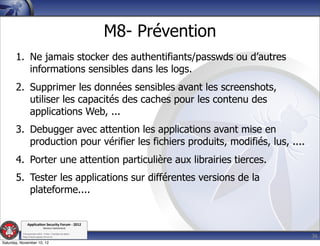 M8- Prévention
       1. Ne jamais stocker des authentifiants/passwds ou d’autres
          informations sensibles dans les logs.
       2. Supprimer les données sensibles avant les screenshots,
          utiliser les capacités des caches pour les contenu des
          applications Web, ...
       3. Debugger avec attention les applications avant mise en
          production pour vérifier les fichiers produits, modifiés, lus, ....
       4. Porter une attention particulière aux librairies tierces.
       5. Tester les applications sur différentes versions de la
          plateforme....


               Applica'on*Security*Forum*3*2012*
                               Western'Switzerland'
           '

                                                                                36
           708'novembre'2012'0'Y0Parc'/'Yverdon0les0Bains'
           h?ps://www.appsec0forum.ch'

Saturday, November 10, 12
 