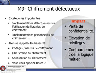 M9- Chiffrement défectueux
       • 2 catégories importantes
                                                                    Impact
         • Implémentations défectueuses via
                             l’utilisation de librairies de      • Perte de
                             chiffrement.
                                                                   confidentialité.
              • Implementations personnelles de
                             chiffrement....                     • Elevation de
       • Bien se rappeler les bases !!!                            privilèges
         • Codage (Base64) != chiffrement
                                                                 • Contournemen
         • Obfuscation != chiffrement                              t de la logique
         • Serialization != chiffrement                            métier.
         • Vous vous appelez Bruce ?
               Applica'on*Security*Forum*3*2012*
                               Western'Switzerland'
           '

                                                                                     38
           708'novembre'2012'0'Y0Parc'/'Yverdon0les0Bains'
           h?ps://www.appsec0forum.ch'

Saturday, November 10, 12
 