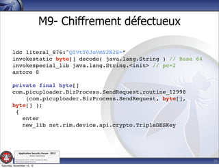 M9- Chiffrement défectueux

        ldc literal_876:"QlVtT0JoVmY2N2E=”
        invokestatic byte[] decode( java.lang.String ) // Base 64
        invokespecial_lib java.lang.String.<init> // pc=2
        astore 8

        private final byte[]
        com.picuploader.BizProcess.SendRequest.routine_12998
            (com.picuploader.BizProcess.SendRequest, byte[],
        byte[] );
         {
           enter
           new_lib net.rim.device.api.crypto.TripleDESKey



               Applica'on*Security*Forum*3*2012*
                               Western'Switzerland'
           '

                                                                         39
           708'novembre'2012'0'Y0Parc'/'Yverdon0les0Bains'
           h?ps://www.appsec0forum.ch'

Saturday, November 10, 12
 