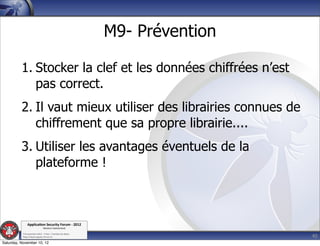 M9- Prévention

          1. Stocker la clef et les données chiffrées n’est
             pas correct.
          2. Il vaut mieux utiliser des librairies connues de
             chiffrement que sa propre librairie....
          3. Utiliser les avantages éventuels de la
             plateforme !



               Applica'on*Security*Forum*3*2012*
                               Western'Switzerland'
           '

                                                                              40
           708'novembre'2012'0'Y0Parc'/'Yverdon0les0Bains'
           h?ps://www.appsec0forum.ch'

Saturday, November 10, 12
 