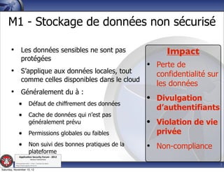 M1 - Stockage de données non sécurisé

       • Les données sensibles ne sont pas                        Impact
                  protégées
                                                             • Perte de
       • S’applique aux données locales, tout                  confidentialité sur
                  comme celles disponibles dans le cloud
                                                               les données
       • Généralement du à :
                                                             • Divulgation
              • Défaut de chiffrement des données
                                                               d’authentifiants
              • Cache de données qui n’est pas
                             généralement prévu              • Violation de vie
              • Permissions globales ou faibles                privée
              • Non suivi des bonnes pratiques de la         • Non-compliance
                             plateforme
               Applica'on*Security*Forum*3*2012*
                               Western'Switzerland'
           '

                                                                                     7
           708'novembre'2012'0'Y0Parc'/'Yverdon0les0Bains'
           h?ps://www.appsec0forum.ch'

Saturday, November 10, 12
 