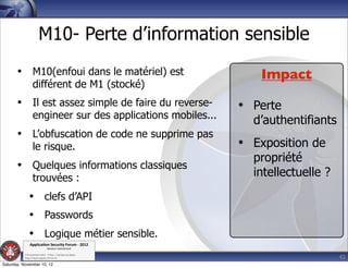M10- Perte d’information sensible
       • M10(enfoui dans le matériel) est                       Impact
                  différent de M1 (stocké)
       • Il est assez simple de faire du reverse-            • Perte
                  engineer sur des applications mobiles...
                                                               d’authentifiants
       • L’obfuscation de code ne supprime pas
                  le risque.                                 • Exposition de
                                                               propriété
       • Quelques informations classiques
                  trouvées :                                   intellectuelle ?
              • clefs d’API
              • Passwords
              • Logique métier sensible.
               Applica'on*Security*Forum*3*2012*
                               Western'Switzerland'
           '

                                                                                  42
           708'novembre'2012'0'Y0Parc'/'Yverdon0les0Bains'
           h?ps://www.appsec0forum.ch'

Saturday, November 10, 12
 