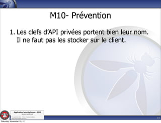 M10- Prévention
         1. Les clefs d’API privées portent bien leur nom.
            Il ne faut pas les stocker sur le client.




               Applica'on*Security*Forum*3*2012*
                               Western'Switzerland'
           '

                                                                               44
           708'novembre'2012'0'Y0Parc'/'Yverdon0les0Bains'
           h?ps://www.appsec0forum.ch'

Saturday, November 10, 12
 