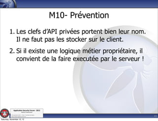 M10- Prévention
         1. Les clefs d’API privées portent bien leur nom.
            Il ne faut pas les stocker sur le client.
         2. Si il existe une logique métier propriétaire, il
            convient de la faire executée par le serveur !




               Applica'on*Security*Forum*3*2012*
                               Western'Switzerland'
           '

                                                                               44
           708'novembre'2012'0'Y0Parc'/'Yverdon0les0Bains'
           h?ps://www.appsec0forum.ch'

Saturday, November 10, 12
 