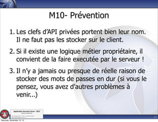 M10- Prévention
         1. Les clefs d’API privées portent bien leur nom.
            Il ne faut pas les stocker sur le client.
         2. Si il existe une logique métier propriétaire, il
            convient de la faire executée par le serveur !
         3. Il n’y a jamais ou presque de réelle raison de
            stocker des mots de passes en dur (si vous le
            pensez, vous avez d’autres problèmes à
            venir...)

               Applica'on*Security*Forum*3*2012*
                               Western'Switzerland'
           '

                                                                               44
           708'novembre'2012'0'Y0Parc'/'Yverdon0les0Bains'
           h?ps://www.appsec0forum.ch'

Saturday, November 10, 12
 