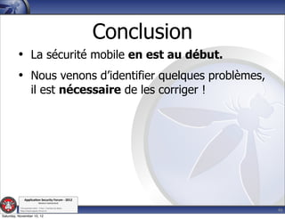 Conclusion
         • La sécurité mobile en est au début.
         • Nous venons d’identifier quelques problèmes,
                      il est nécessaire de les corriger !




               Applica'on*Security*Forum*3*2012*
                               Western'Switzerland'
           '

                                                                          46
           708'novembre'2012'0'Y0Parc'/'Yverdon0les0Bains'
           h?ps://www.appsec0forum.ch'

Saturday, November 10, 12
 