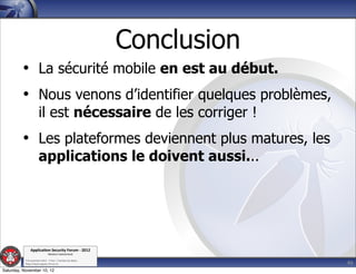 Conclusion
         • La sécurité mobile en est au début.
         • Nous venons d’identifier quelques problèmes,
                      il est nécessaire de les corriger !
         • Les plateformes deviennent plus matures, les
                      applications le doivent aussi...




               Applica'on*Security*Forum*3*2012*
                               Western'Switzerland'
           '

                                                                          46
           708'novembre'2012'0'Y0Parc'/'Yverdon0les0Bains'
           h?ps://www.appsec0forum.ch'

Saturday, November 10, 12
 