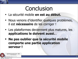 Conclusion
         • La sécurité mobile en est au début.
         • Nous venons d’identifier quelques problèmes,
                      il est nécessaire de les corriger !
         • Les plateformes deviennent plus matures, les
                      applications le doivent aussi...
         • Ne pas oublier que la sécurité mobile
                      comporte une partie application
                      serveur !
               Applica'on*Security*Forum*3*2012*
                               Western'Switzerland'
           '

                                                                          46
           708'novembre'2012'0'Y0Parc'/'Yverdon0les0Bains'
           h?ps://www.appsec0forum.ch'

Saturday, November 10, 12
 