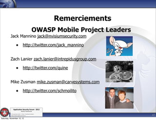 Remerciements
                                                    OWASP Mobile Project Leaders
          Jack Mannino jack@nvisiumsecurity.com

                    • http://twitter.com/jack_mannino

          Zach Lanier zach.lanier@intrepidusgroup.com

                    • http://twitter.com/quine

          Mike Zusman mike.zusman@carvesystems.com

                    • http://twitter.com/schmoilito


               Applica'on*Security*Forum*3*2012*
                               Western'Switzerland'
           '

                                                                                   47
           708'novembre'2012'0'Y0Parc'/'Yverdon0les0Bains'
           h?ps://www.appsec0forum.ch'

Saturday, November 10, 12
 