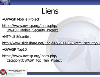 Liens
  •OWASP Mobile Project :
  https://www.owasp.org/index.php/
     OWASP_Mobile_Security_Project
  •HTML5 Sécurité :
  http://www.slideshare.net/Eagle42/2011-0207html5securityv1
  •OWASP Top10
  https://www.owasp.org/index.php/
     Category:OWASP_Top_Ten_Project

               Applica'on*Security*Forum*3*2012*
                               Western'Switzerland'
           '

                                                                     48
           708'novembre'2012'0'Y0Parc'/'Yverdon0les0Bains'
           h?ps://www.appsec0forum.ch'

Saturday, November 10, 12
 