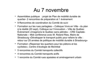 Au 7 novembre

    Assemblées publique : projet de Plan de mobilité durable de
    quartier- 2 rencontres de préparation et 1 évènement

    9 Rencontres de coordination du Comité de suivi

    Formation sur les rues partagées – Colloque Vivre en Ville - du plan
    à la réalité (20 sept), Colloque sur l’innovation – Ville de Québec
    Évènement «Imaginons le Québec sans pétrole» - CRE Capitale-
    Nationale – Midi conférence avec M. Roland Ries, Maire de
    Strasbourg «Développer le transport public pour refaire la ville :
    retour sur 25 années de politique de mobilité durable à Strasbourg»

    Formation «Repenser les quartiers pour les piétons et les
    cyclistes», Centre d’écologie de Montréal

    5 rencontres du Comité transports collectifs

    4 rencontres du Comité transports actifs

    1 rencontre du Comité rues apaisées et aménagement urbain
 