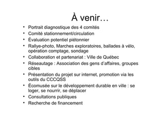 À venir…

    Portrait diagnostique des 4 comités

    Comité stationnement/circulation

    Évaluation potentiel piétonnier

    Rallye-photo, Marches exploratoires, ballades à vélo,
    opération comptage, sondage

    Collaboration et partenariat : Ville de Québec

    Réseautage : Association des gens d’affaires, groupes
    cibles

    Présentation du projet sur internet, promotion via les
    outils du CCCQSS

    Écomusée sur le développement durable en ville : se
    loger, se nourrir, se déplacer

    Consultations publiques

    Recherche de financement
 