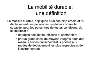 La mobilité durable:
                  une définition
La mobilité durable, appliquée à un contexte urbain et au
  déplacement des personnes, se définit comme la
  capacité, pour les personnes de toutes conditions, de
  se déplacer :
      
        de façon sécuritaire, efficace et confortable;
      
        par un grand choix de moyens intégrés dans des
        réseaux fluides qui accordent la priorité aux
        modes de déplacement les plus respectueux de
        l’environnement.
 