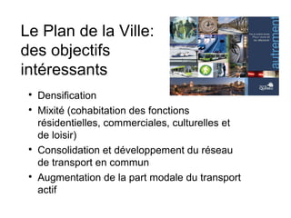 Le Plan de la Ville:
des objectifs
intéressants
 
     Densification
 
     Mixité (cohabitation des fonctions
     résidentielles, commerciales, culturelles et
     de loisir)
 
     Consolidation et développement du réseau
     de transport en commun
 
     Augmentation de la part modale du transport
     actif
 