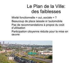 Le Plan de la Ville:
              des faiblesses
Mixité fonctionnelle = oui, sociale = ?
Beaucoup de place laissée à l’automobile
Pas de recommandations à propos du coût
d’utilisation
Participation citoyenne réduite pour la mise en
œuvre
 