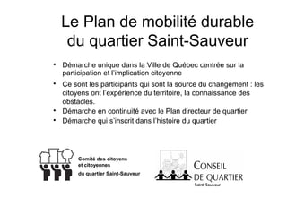 Le Plan de mobilité durable
     du quartier Saint-Sauveur

    Démarche unique dans la Ville de Québec centrée sur la
    participation et l’implication citoyenne

    Ce sont les participants qui sont la source du changement : les
    citoyens ont l’expérience du territoire, la connaissance des
    obstacles.

    Démarche en continuité avec le Plan directeur de quartier

    Démarche qui s’inscrit dans l’histoire du quartier




        Comité des citoyens
        et citoyennes
        du quartier Saint-Sauveur
 