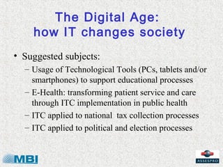 The Digital Age:
    how IT changes society
• Suggested subjects:
  – Usage of Technological Tools (PCs, tablets and/or
    smartphones) to support educational processes
  – E-Health: transforming patient service and care
    through ITC implementation in public health
  – ITC applied to national tax collection processes
  – ITC applied to political and election processes
 