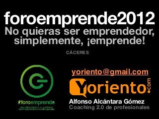 foroemprende2012
No quieras ser emprendedor,
 simplemente, ¡emprende!
           CÁCERES



            yoriento@gmail.com


           Alfonso Alcántara Gómez
           Coaching 2.0 de profesionales
 