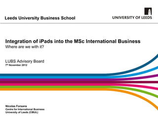 Leeds University Business School




Integration of iPads into the MSc International Business
Where are we with it?


LUBS Advisory Board
7th November 2012




Nicolas Forsans
Centre for International Business
University of Leeds (CIBUL)
 