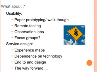 What about ?
  Usability:
     ●
         Paper prototyping/ walk-though
     ●
         Remote testing
     ●
         Observation labs
     ●
         Focus groups?
  Service design:
     ●
         Experience maps
     ●
         Dependence on technology
     ●
         End to end design
     ●
         The way forward....
 