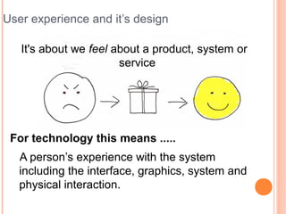 User experience and it’s design

   It's about we feel about a product, system or
                       service




 For technology this means .....
   A person’s experience with the system
   including the interface, graphics, system and
   physical interaction.
 